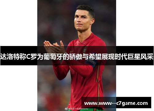 达洛特称C罗为葡萄牙的骄傲与希望展现时代巨星风采